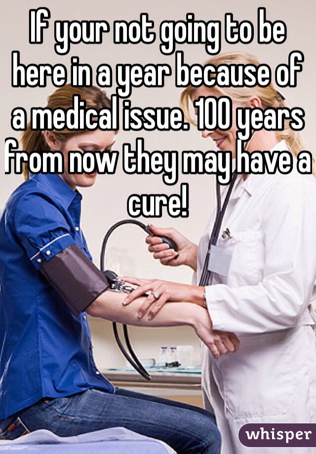 If your not going to be here in a year because of a medical issue. 100 years from now they may have a cure! 