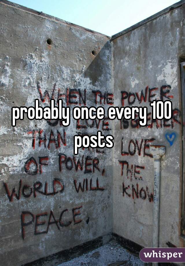 probably once every 100 posts