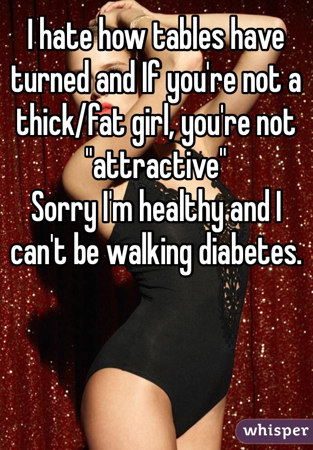 I hate how tables have turned and If you're not a thick/fat girl, you're not "attractive"
Sorry I'm healthy and I can't be walking diabetes.