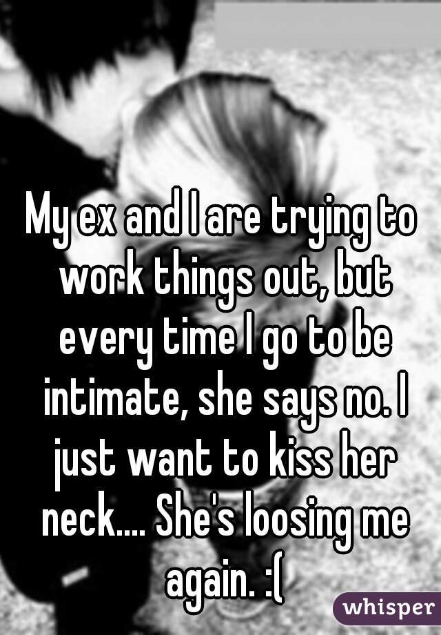 My ex and I are trying to work things out, but every time I go to be intimate, she says no. I just want to kiss her neck.... She's loosing me again. :(