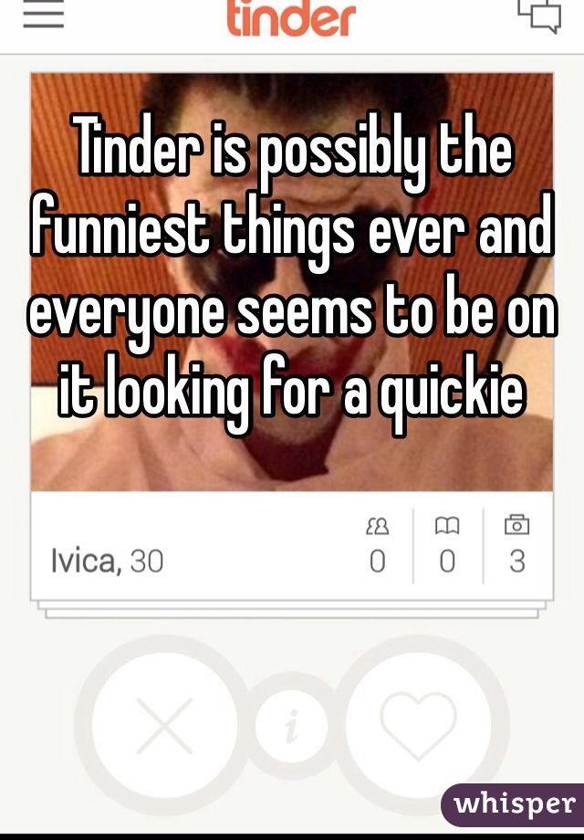 Tinder is possibly the funniest things ever and everyone seems to be on it looking for a quickie 