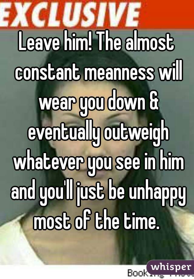 Leave him! The almost constant meanness will wear you down & eventually outweigh whatever you see in him and you'll just be unhappy most of the time. 