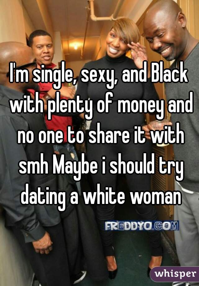 I'm single, sexy, and Black with plenty of money and no one to share it with smh Maybe i should try dating a white woman