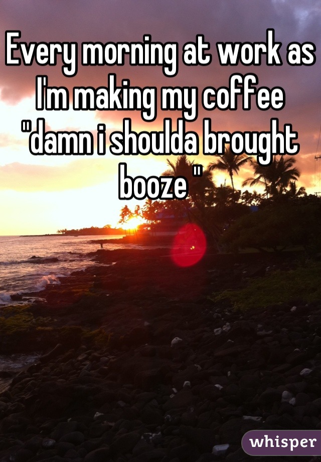 Every morning at work as I'm making my coffee "damn i shoulda brought booze "