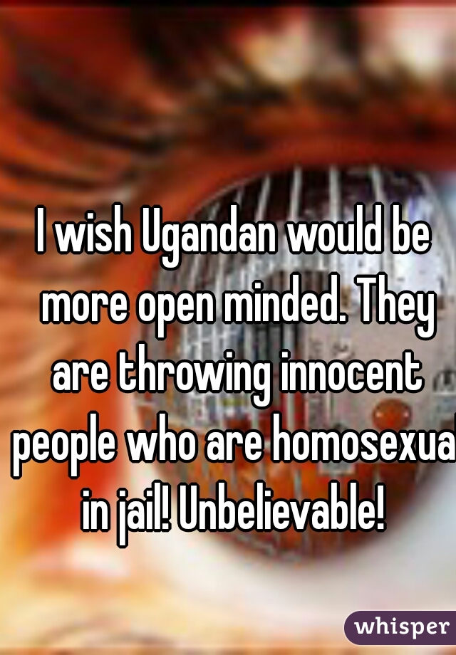 I wish Ugandan would be more open minded. They are throwing innocent people who are homosexual in jail! Unbelievable! 