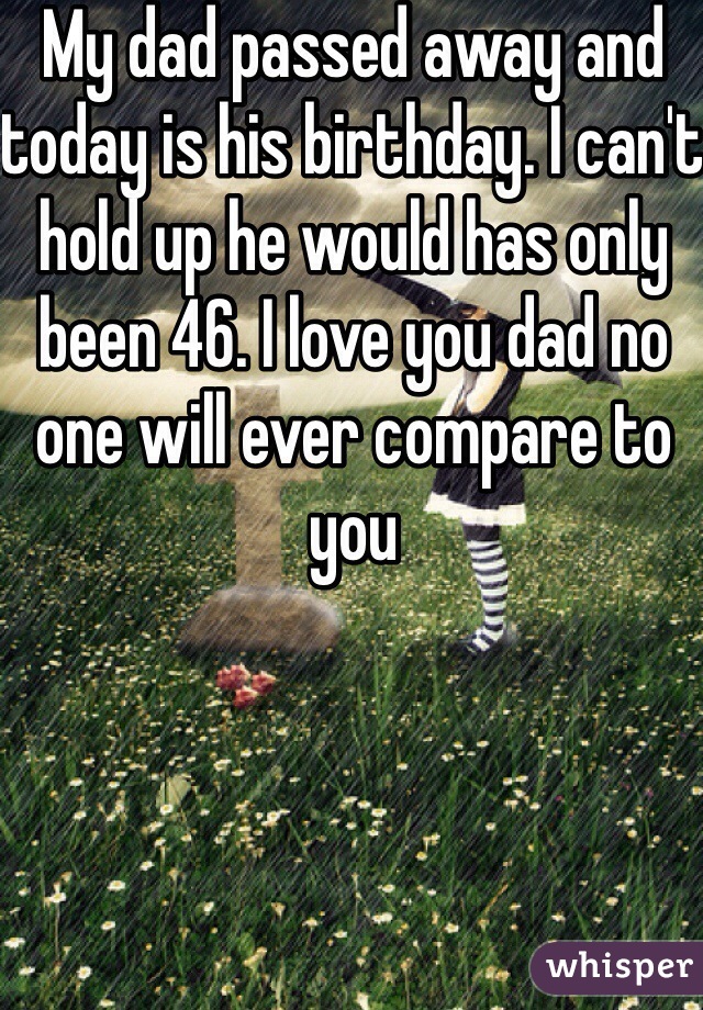 My dad passed away and today is his birthday. I can't hold up he would has only been 46. I love you dad no one will ever compare to you