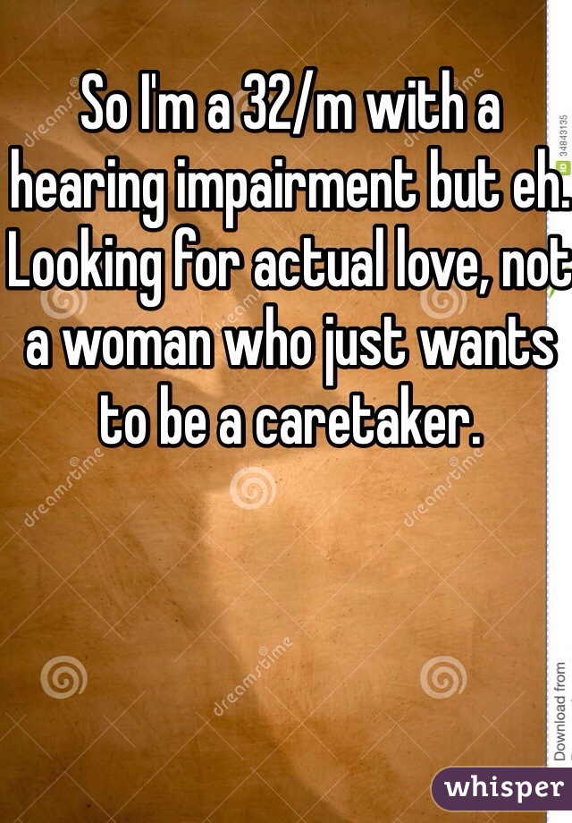 So I'm a 32/m with a hearing impairment but eh. Looking for actual love, not a woman who just wants to be a caretaker. 