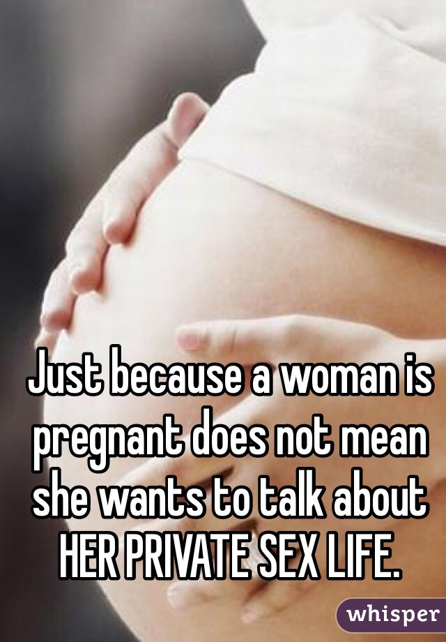 Just because a woman is pregnant does not mean she wants to talk about HER PRIVATE SEX LIFE. 