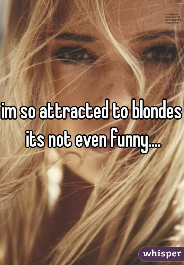 im so attracted to blondes its not even funny....