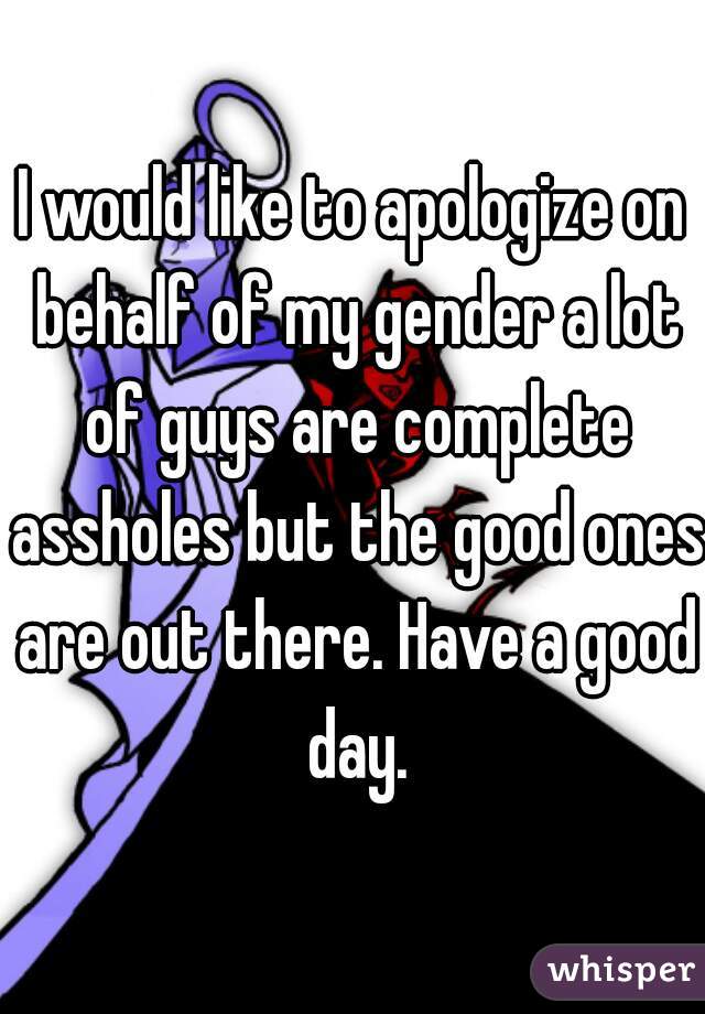 I would like to apologize on behalf of my gender a lot of guys are complete assholes but the good ones are out there. Have a good day.