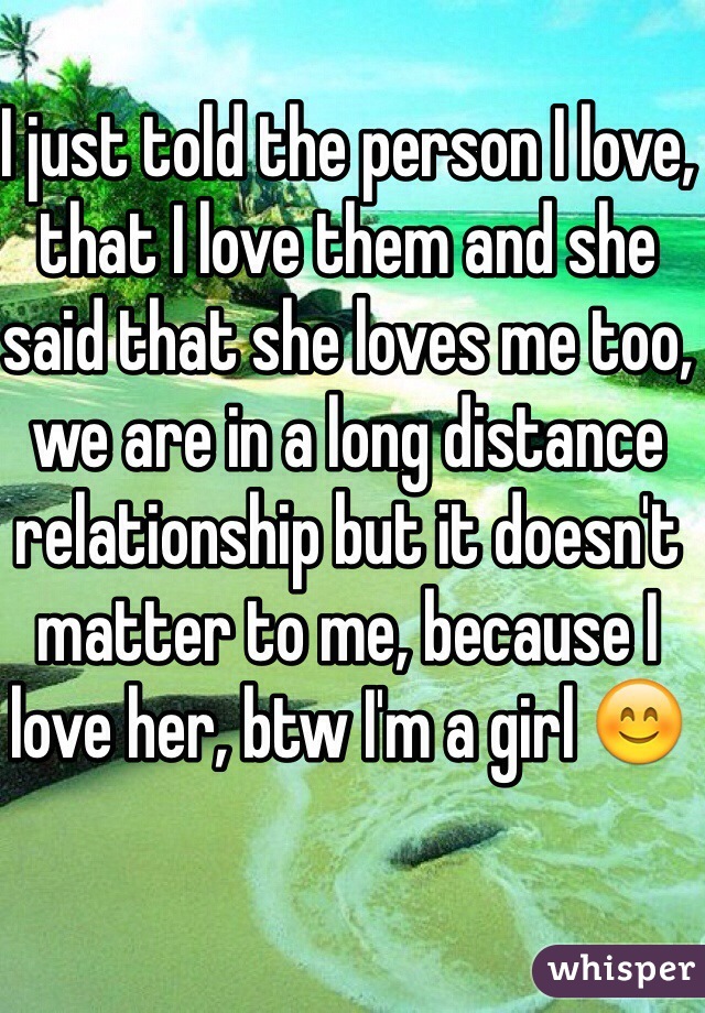 I just told the person I love, that I love them and she said that she loves me too, we are in a long distance relationship but it doesn't matter to me, because I love her, btw I'm a girl 😊