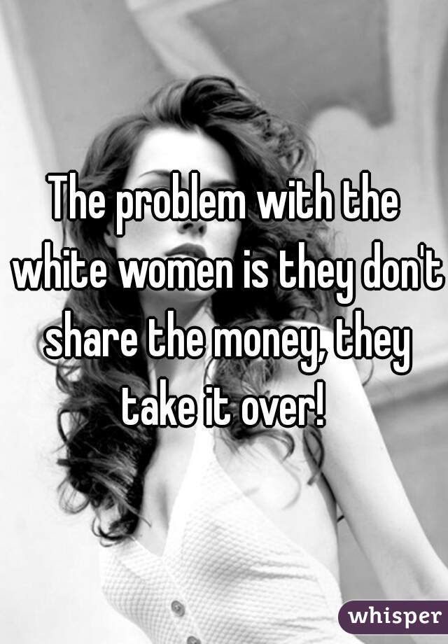 The problem with the white women is they don't share the money, they take it over! 