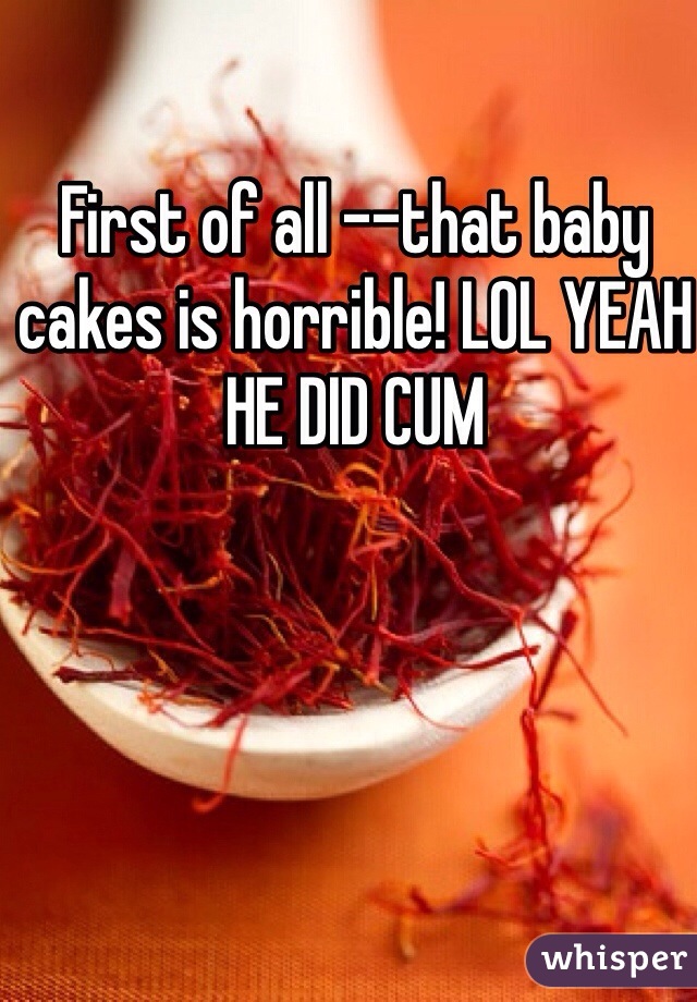 First of all --that baby cakes is horrible! LOL YEAH HE DID CUM