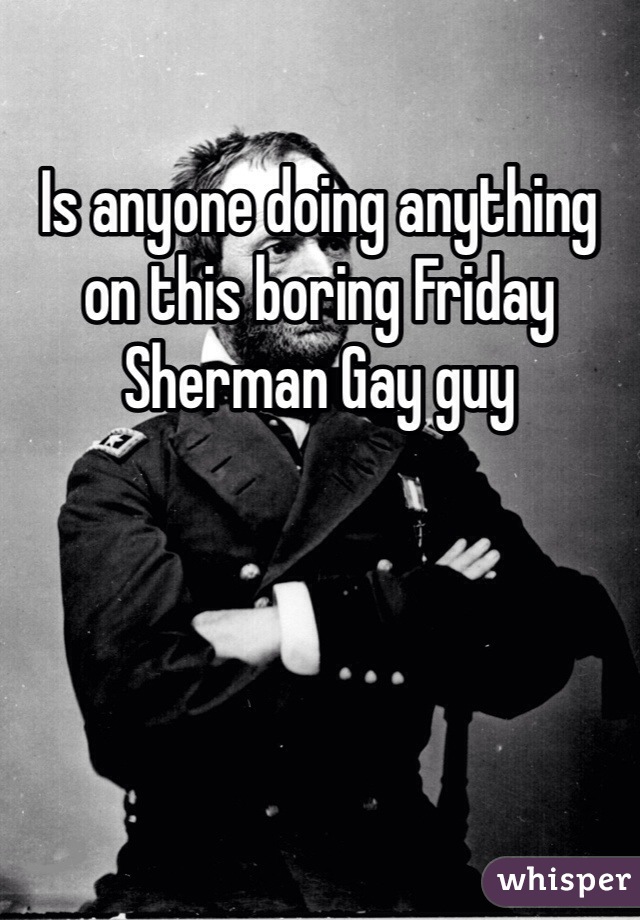 Is anyone doing anything on this boring Friday Sherman Gay guy