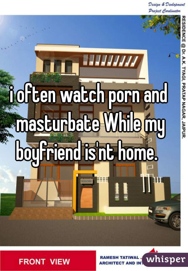 i often watch porn and masturbate While my boyfriend is'nt home.  