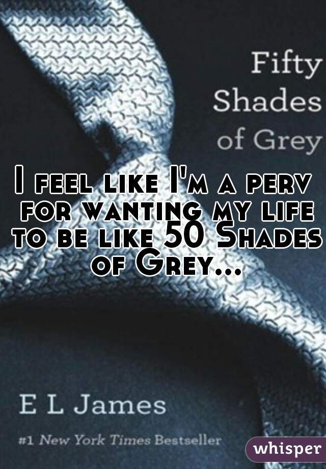 I feel like I'm a perv for wanting my life to be like 50 Shades of Grey...