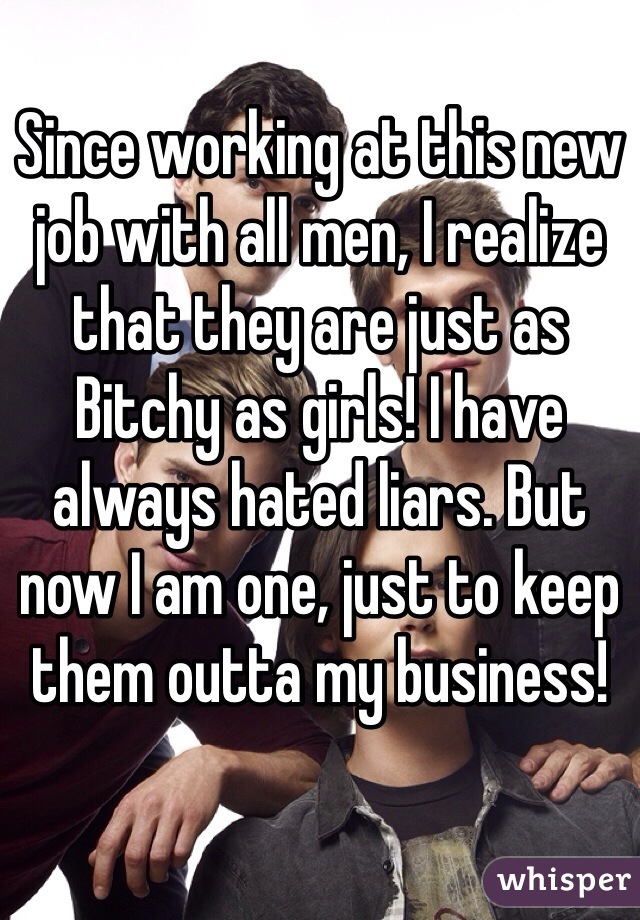 Since working at this new job with all men, I realize that they are just as Bitchy as girls! I have always hated liars. But now I am one, just to keep them outta my business! 