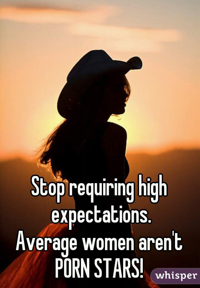 Stop requiring high expectations.
Average women aren't PORN STARS! 