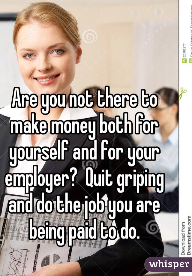 Are you not there to make money both for yourself and for your employer?  Quit griping and do the job you are being paid to do.