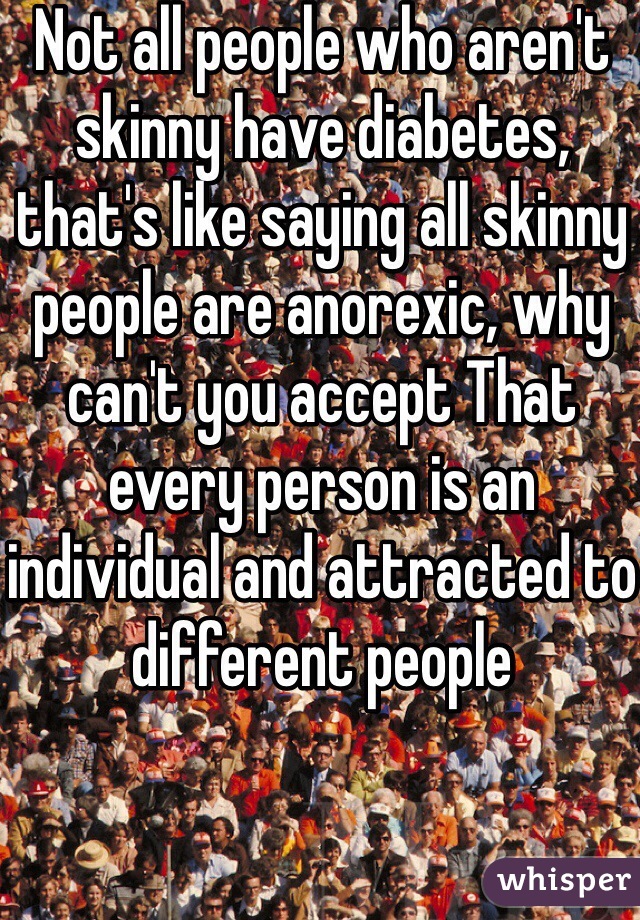 Not all people who aren't skinny have diabetes, that's like saying all skinny people are anorexic, why can't you accept That every person is an individual and attracted to different people