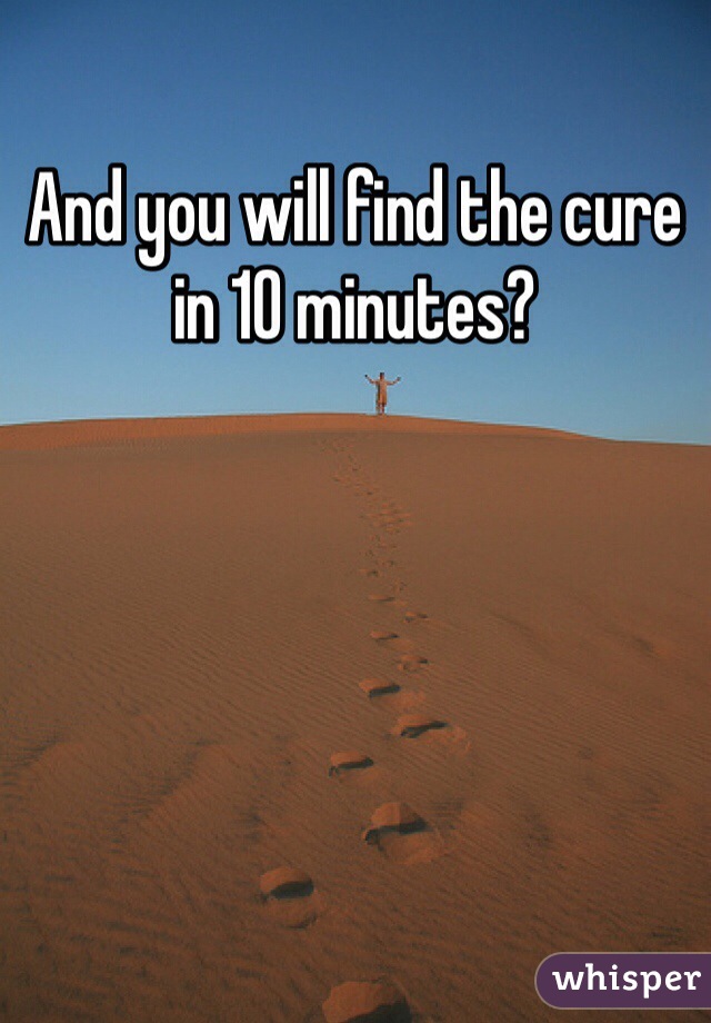 And you will find the cure in 10 minutes?