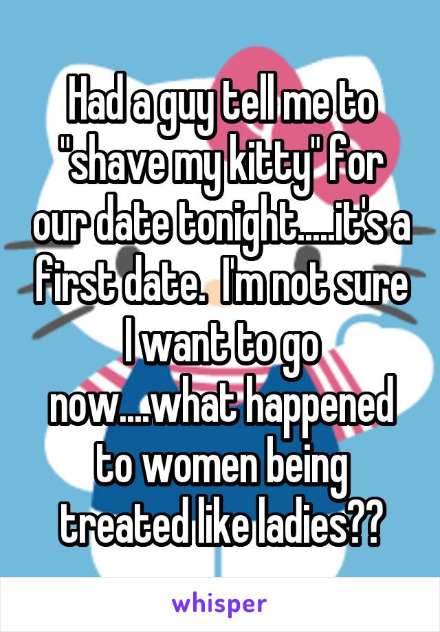 Had a guy tell me to "shave my kitty" for our date tonight.....it's a first date.  I'm not sure I want to go now....what happened to women being treated like ladies??