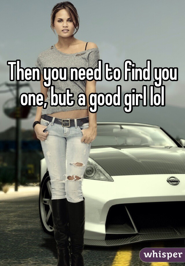 Then you need to find you one, but a good girl lol 