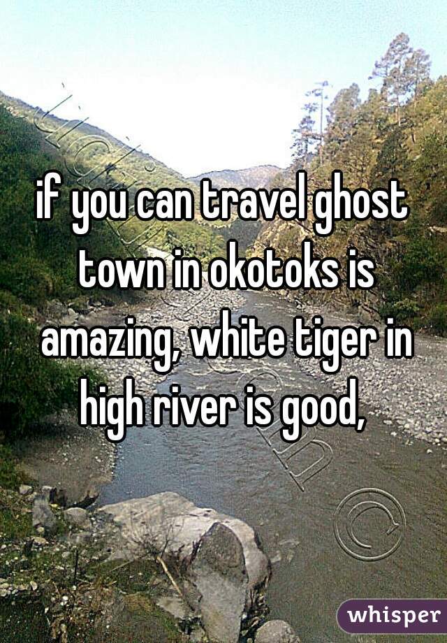 if you can travel ghost town in okotoks is amazing, white tiger in high river is good, 