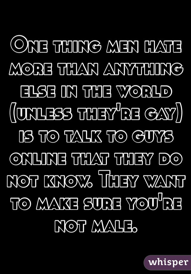 One thing men hate more than anything else in the world (unless they're gay) is to talk to guys online that they do not know. They want to make sure you're not male. 