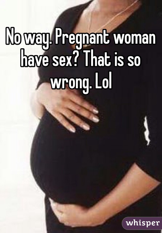 No way. Pregnant woman have sex? That is so wrong. Lol