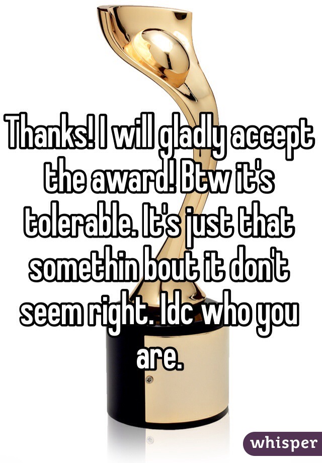 Thanks! I will gladly accept the award! Btw it's tolerable. It's just that somethin bout it don't seem right. Idc who you are.