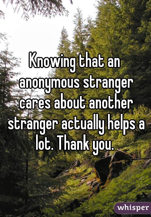 Knowing that an anonymous stranger cares about another stranger actually helps a lot. Thank you. 