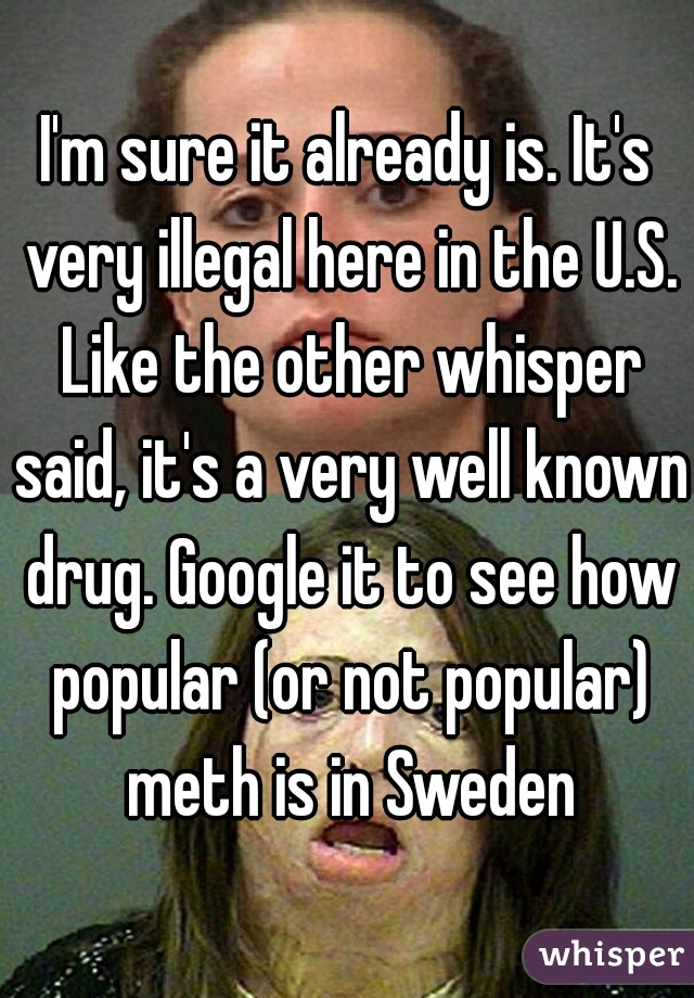 I'm sure it already is. It's very illegal here in the U.S. Like the other whisper said, it's a very well known drug. Google it to see how popular (or not popular) meth is in Sweden