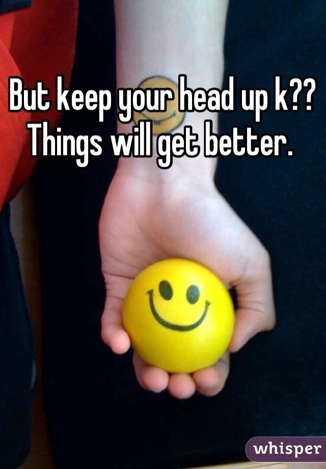 But keep your head up k?? Things will get better. 