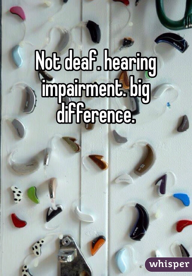 Not deaf. hearing impairment. big difference. 