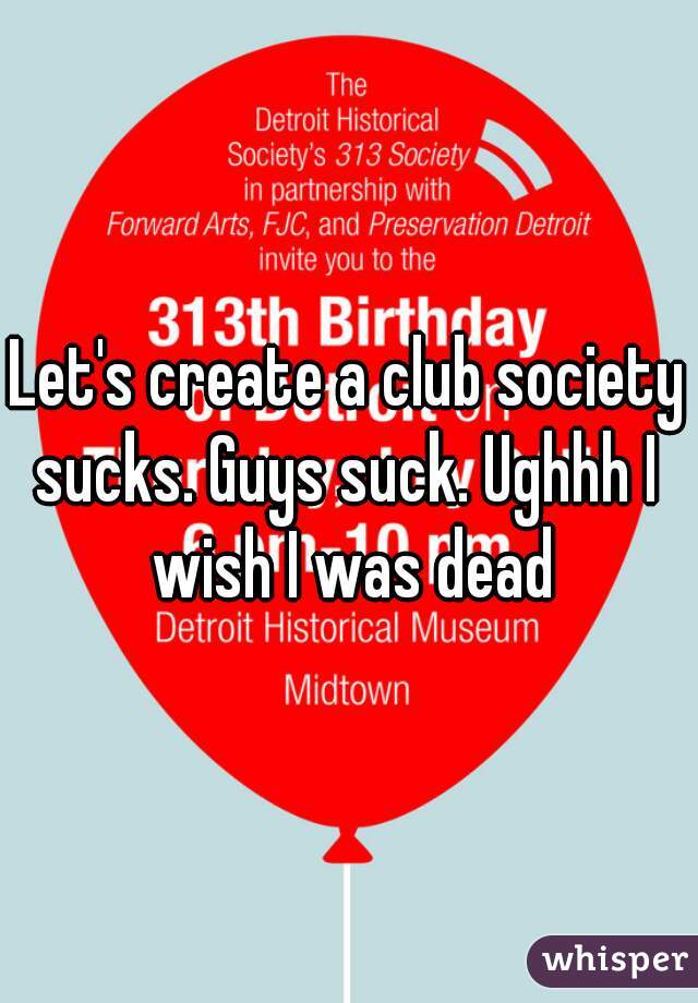 Let's create a club society sucks. Guys suck. Ughhh I  wish I was dead