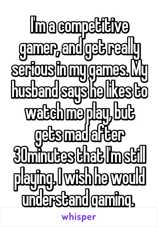 I'm a competitive gamer, and get really serious in my games. My husband says he likes to watch me play, but gets mad after 30minutes that I'm still playing. I wish he would understand gaming. 