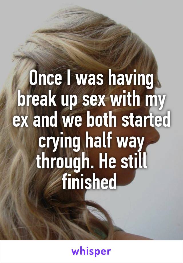 Once I was having break up sex with my ex and we both started crying half way through. He still finished 