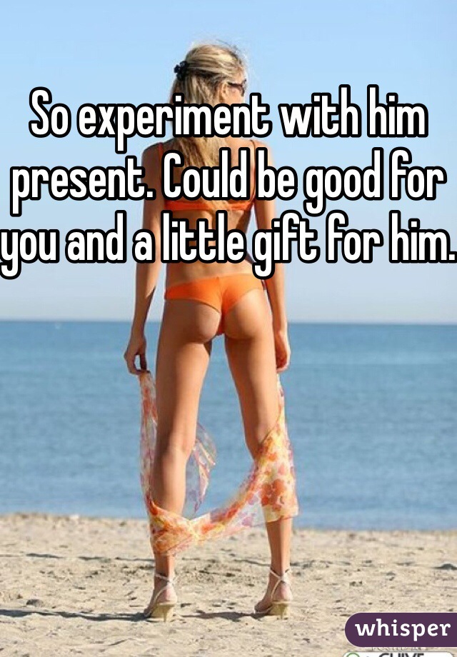 So experiment with him present. Could be good for you and a little gift for him.