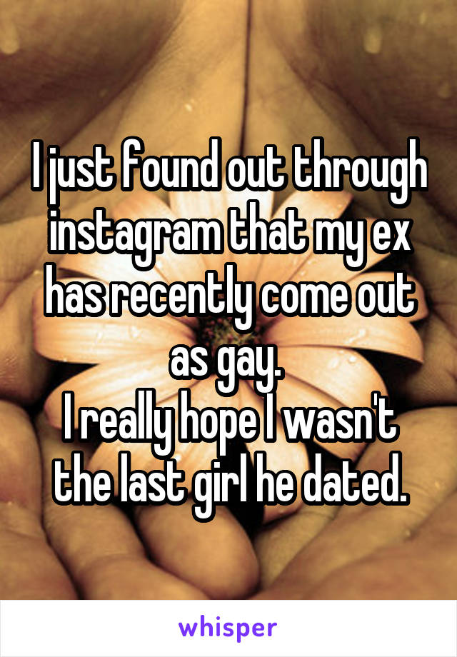 I just found out through instagram that my ex has recently come out as gay. 
I really hope I wasn't the last girl he dated.