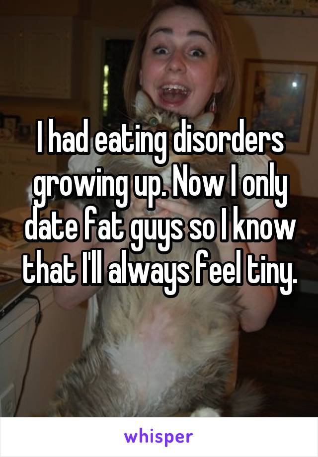 I had eating disorders growing up. Now I only date fat guys so I know that I'll always feel tiny. 