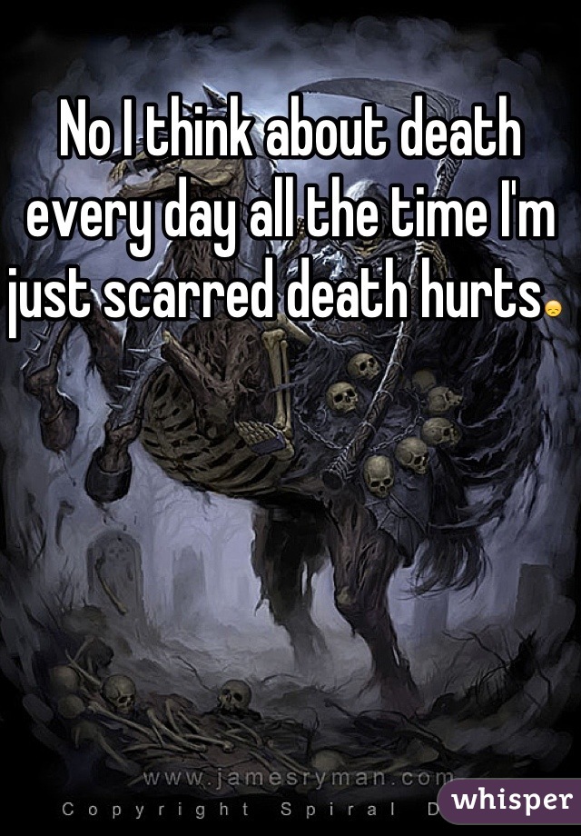 No I think about death every day all the time I'm just scarred death hurts😞 