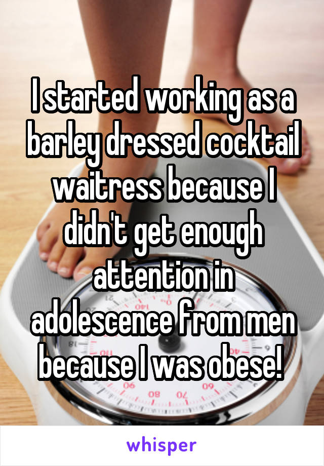 I started working as a barley dressed cocktail waitress because I didn't get enough attention in adolescence from men because I was obese! 