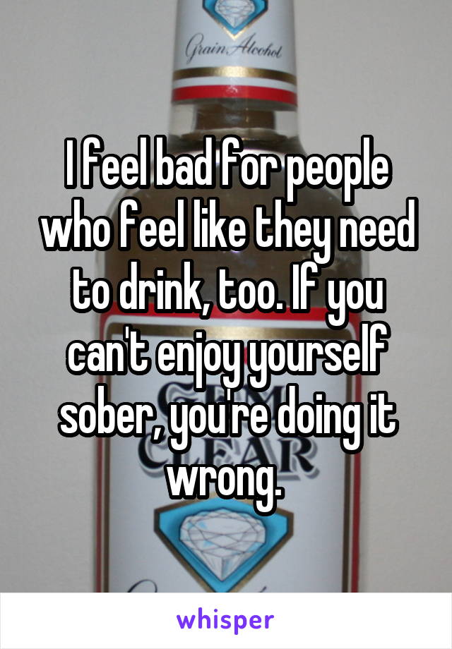 I feel bad for people who feel like they need to drink, too. If you can't enjoy yourself sober, you're doing it wrong. 