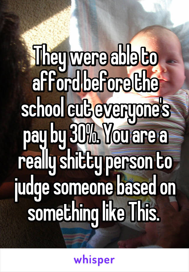 They were able to afford before the school cut everyone's pay by 30%. You are a really shitty person to judge someone based on something like This. 