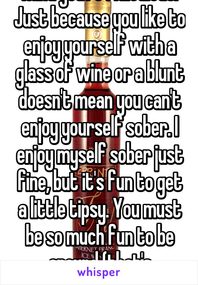 Haha you're ridiculous. Just because you like to enjoy yourself with a glass of wine or a blunt doesn't mean you can't enjoy yourself sober. I enjoy myself sober just fine, but it's fun to get a little tipsy. You must be so much fun to be around (that's sarcasm).