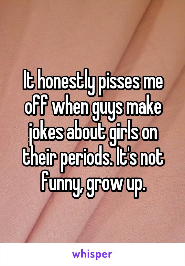 It honestly pisses me off when guys make jokes about girls on their periods. It's not funny, grow up.