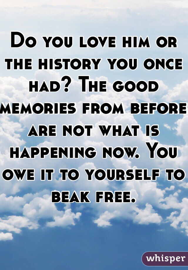 Do you love him or the history you once had? The good memories from before are not what is happening now. You owe it to yourself to beak free. 