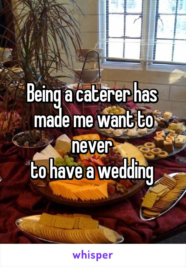 Being a caterer has 
made me want to never 
to have a wedding 