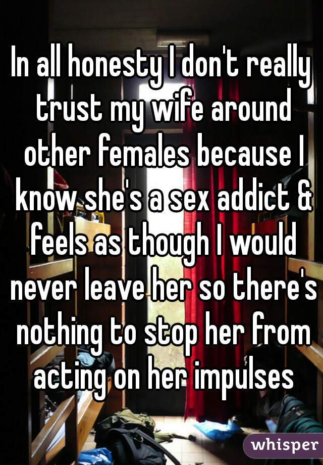 In all honesty I don't really trust my wife around other females because I know she's a sex addict & feels as though I would never leave her so there's nothing to stop her from acting on her impulses